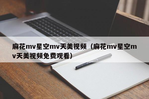 麻花mv星空mv天美视频（麻花mv星空mv天美视频免费观看）