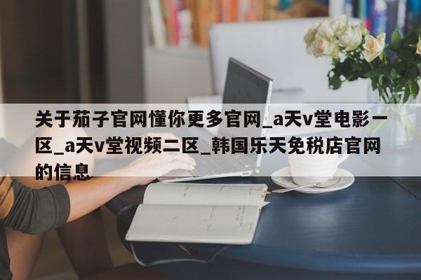 关于茄子官网懂你更多官网_a天v堂电影一区_a天v堂视频二区_韩国乐天免税店官网的信息