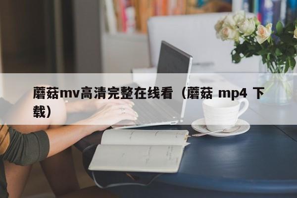 蘑菇mv高清完整在线看（蘑菇 mp4 下载）