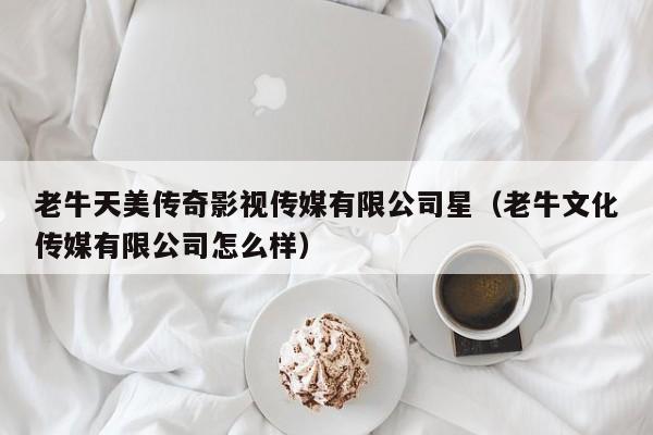 老牛天美传奇影视传媒有限公司星（老牛文化传媒有限公司怎么样）