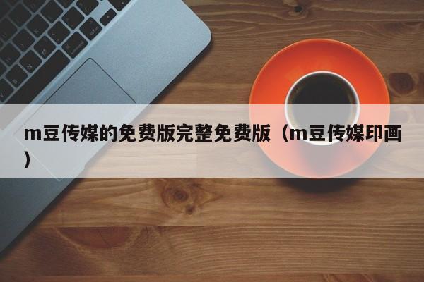 m豆传媒的免费版完整免费版（m豆传媒印画）