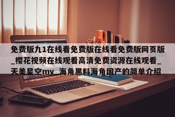 免费版九1在线看免费版在线看免费版网页版_樱花视频在线观看高清免费资源在线观看_天美星空mv_海角黑料海角国产的简单介绍