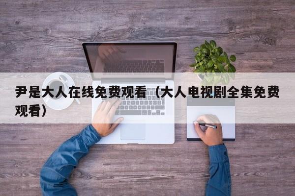 尹是大人在线免费观看（大人电视剧全集免费观看）