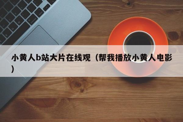 小黄人b站大片在线观（帮我播放小黄人电影）