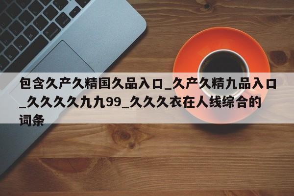 包含久产久精国久品入口_久产久精九品入口_久久久久九九99_久久久衣在人线综合的词条