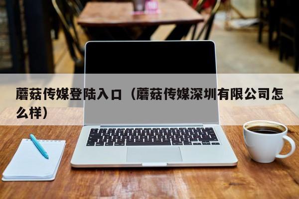 蘑菇传媒登陆入口（蘑菇传媒深圳有限公司怎么样）