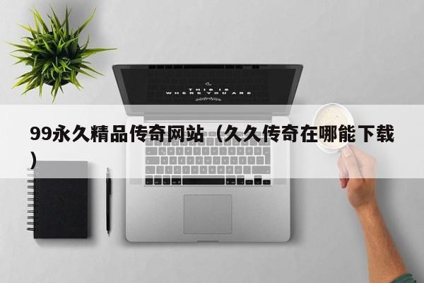 99永久精品传奇网站（久久传奇在哪能下载）