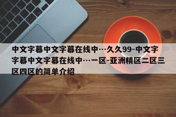 中文字幕中文字幕在线中…久久99-中文字字幕中文字幕在线中…一区-亚洲精区二区三区四区的简单介绍
