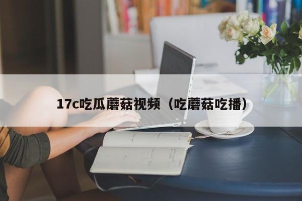 17c吃瓜蘑菇视频（吃蘑菇吃播）