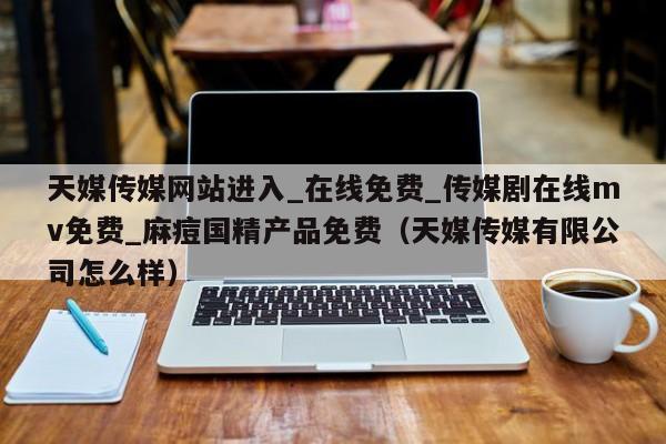 天媒传媒网站进入_在线免费_传媒剧在线mv免费_麻痘国精产品免费（天媒传媒有限公司怎么样）
