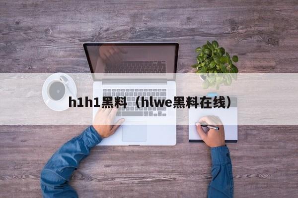 h1h1黑料（hlwe黑料在线）