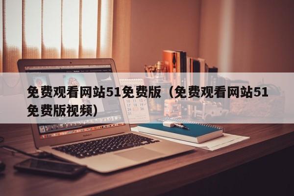 免费观看网站51免费版（免费观看网站51免费版视频）