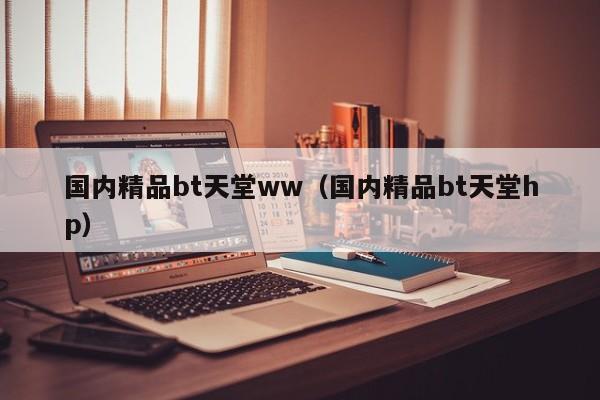 国内精品bt天堂ww（国内精品bt天堂hp）