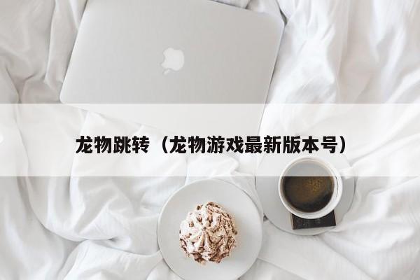 龙物跳转（龙物游戏最新版本号）