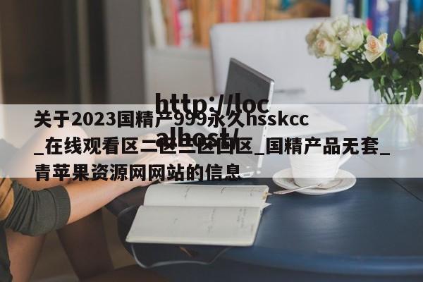 关于2023国精产999永久hsskcc_在线观看区二区三区回区_国精产品无套_青苹果资源网网站的信息